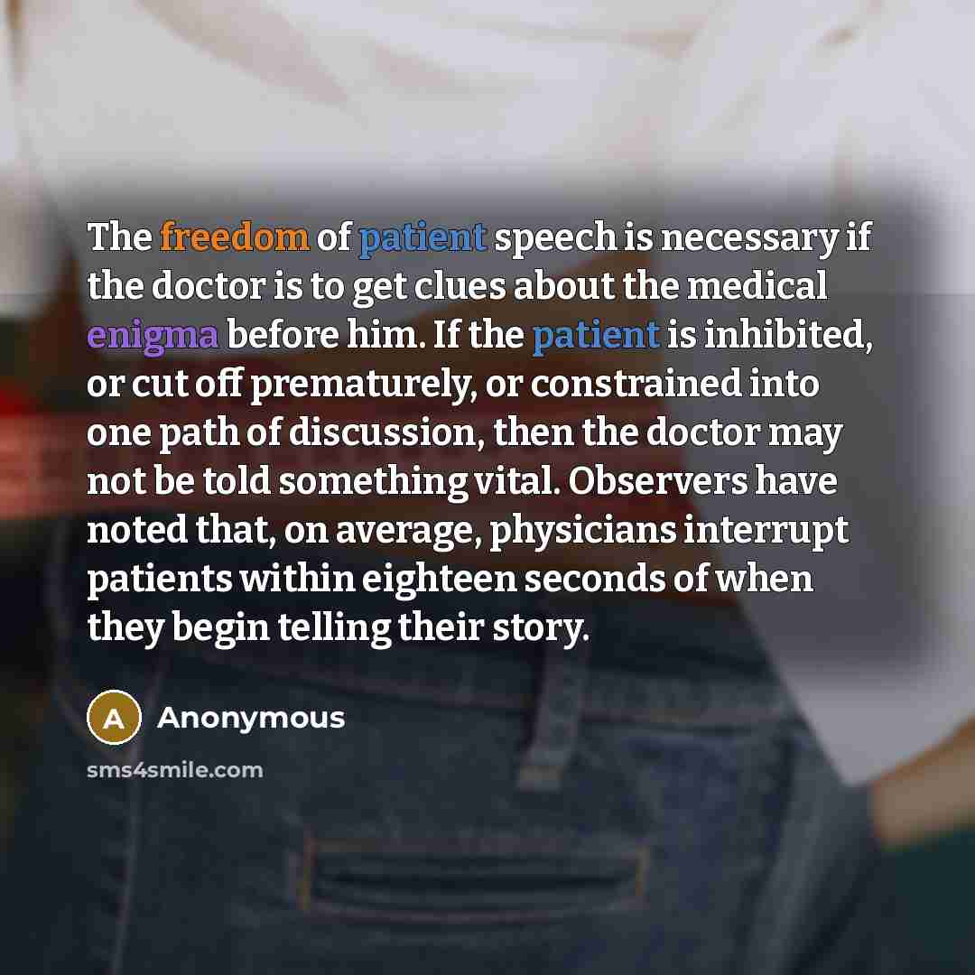 “The freedom of patient speech is necessary if the doctor is to get clues about the medical enigma before him. If the patient is inhibited, or cut off prematurely, or constrained into one path of discussion, then the doctor may not be told something vital. Observers have noted that, on average…” quote by Anonymous