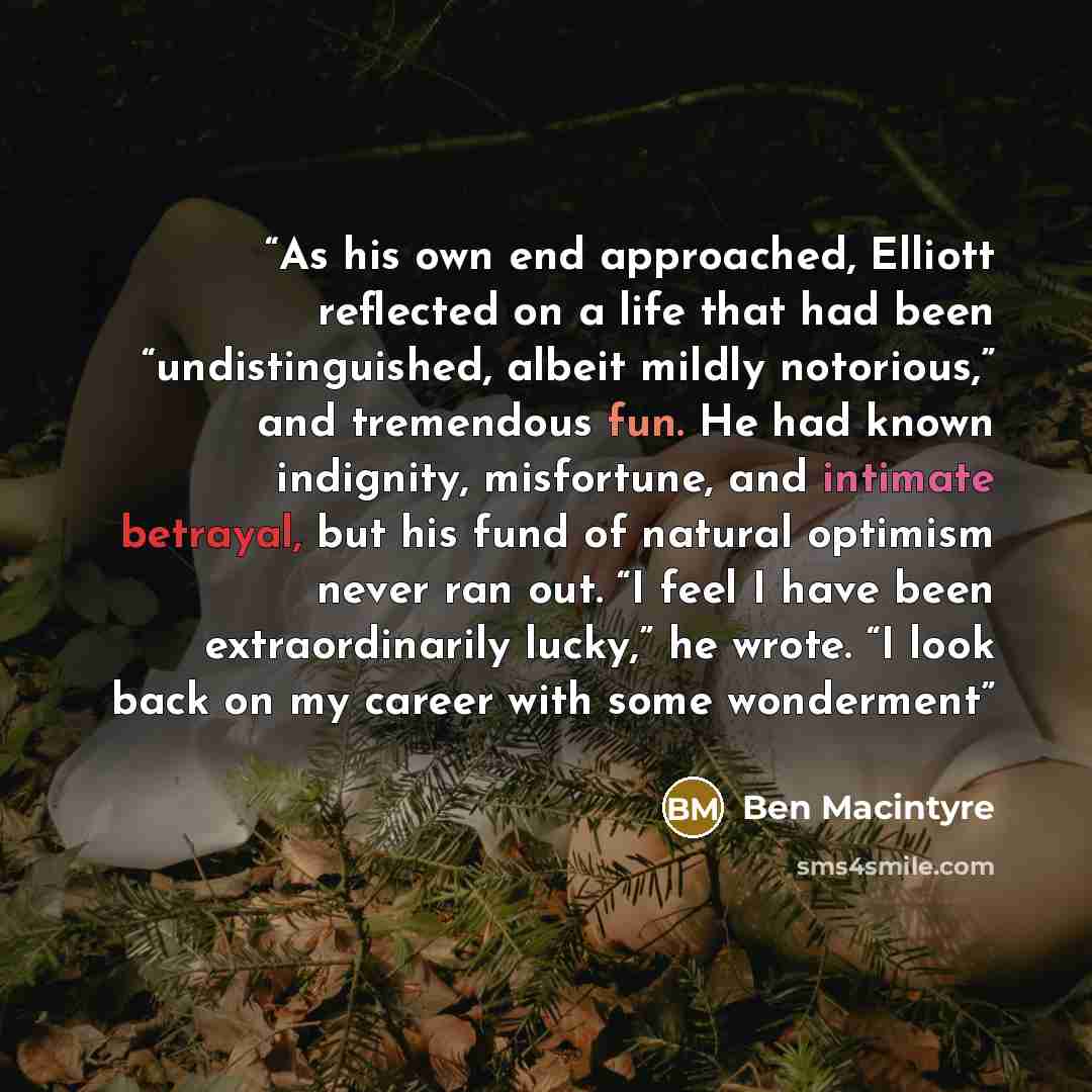“As his own end approached, Elliott reflected on a life that had been “undistinguished, albeit mildly notorious,” and tremendous fun. He had known indignity, misfortune, and intimate betrayal, but his fund of natural optimism never ran out. “I feel I have been extraordinarily lucky,” he wrote. “I…” quote by Ben Macintyre