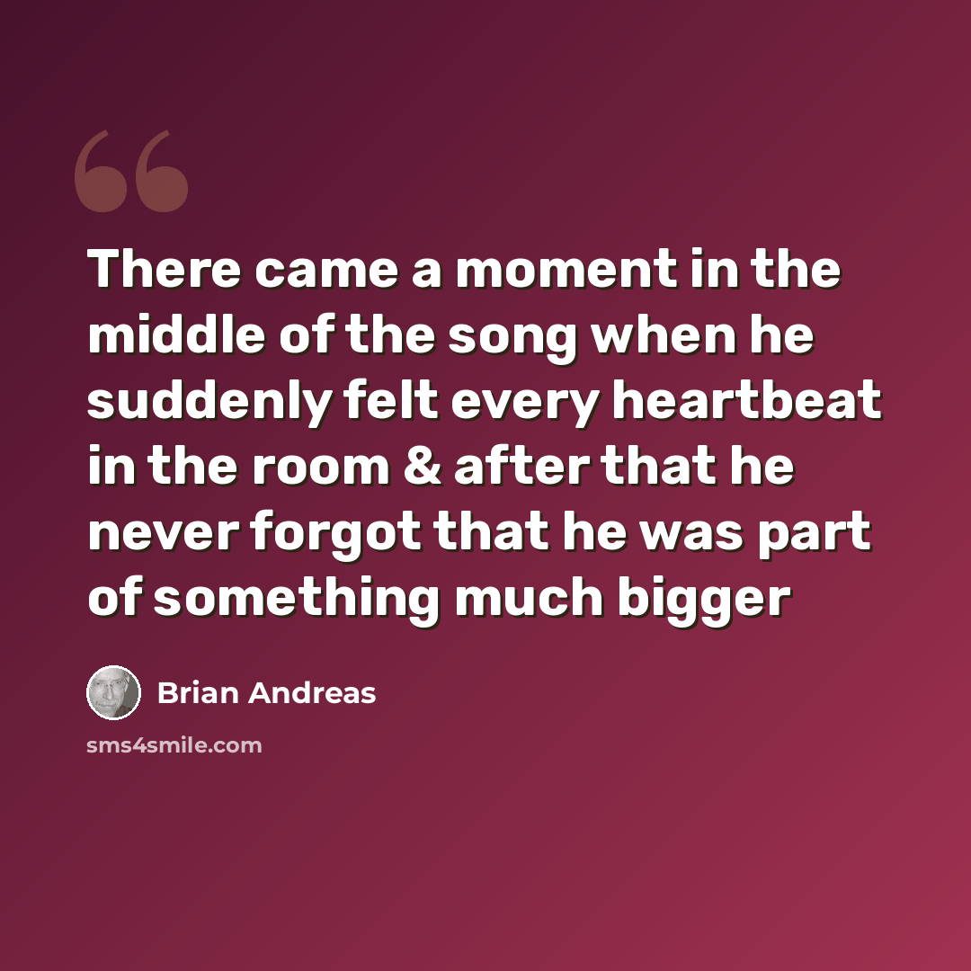 “There came a moment in the middle of the song when he suddenly felt every heartbeat in the room & after that he never forgot that he was part of something much bigger” quote by Brian Andreas