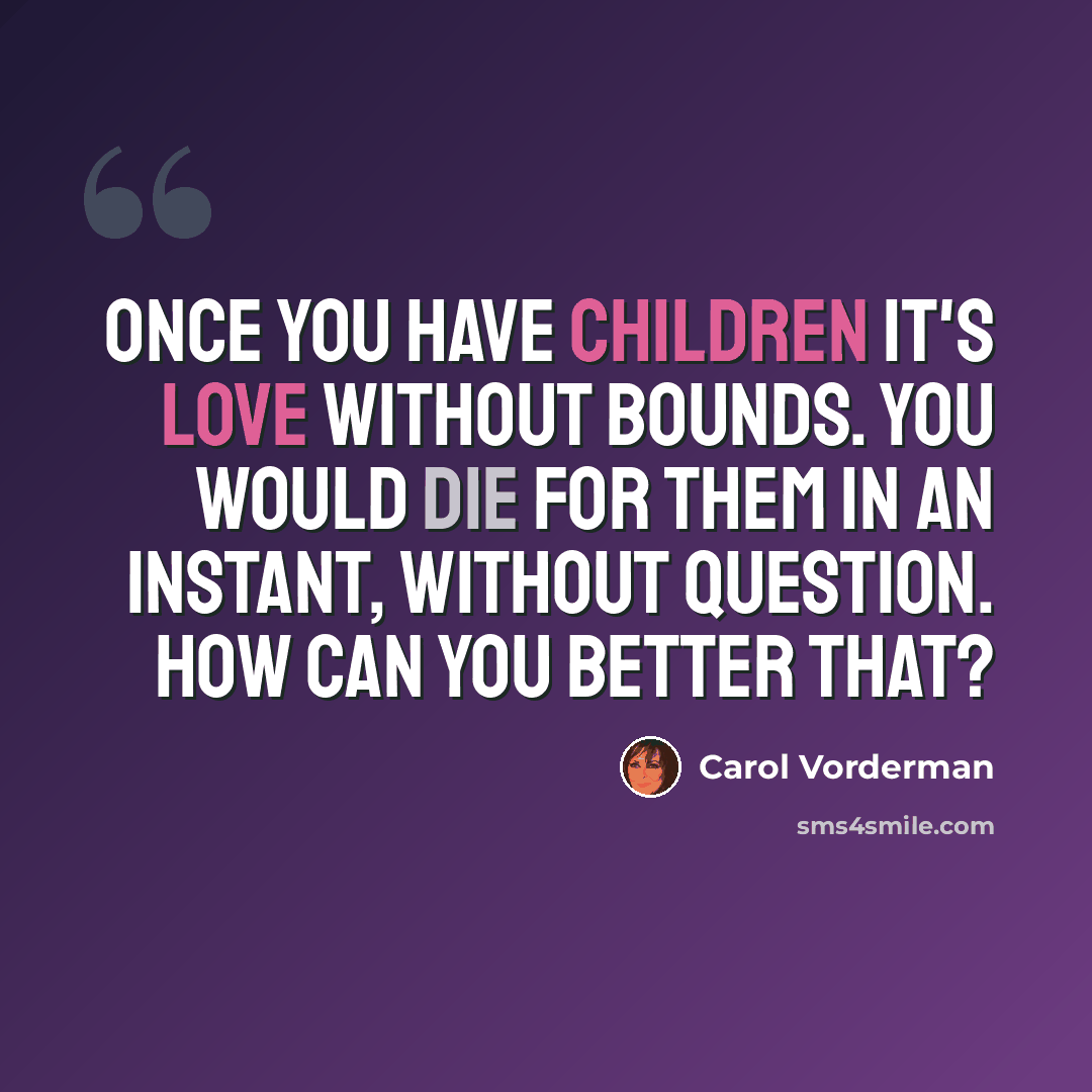 “Once you have children it's love without bounds. You would die for them in an instant, without question. How can you better that?” quote by Carol Vorderman