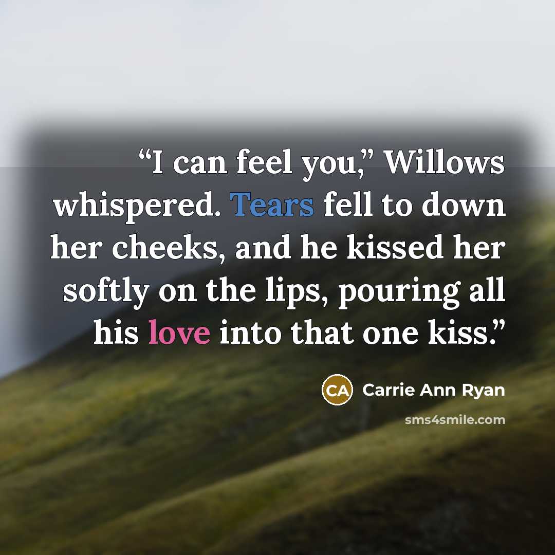 “I can feel you,” Willows whispered. Tears fell to down her cheeks, and he kissed her softly on the lips, pouring all his love into that one kiss.” quote by Carrie Ann Ryan