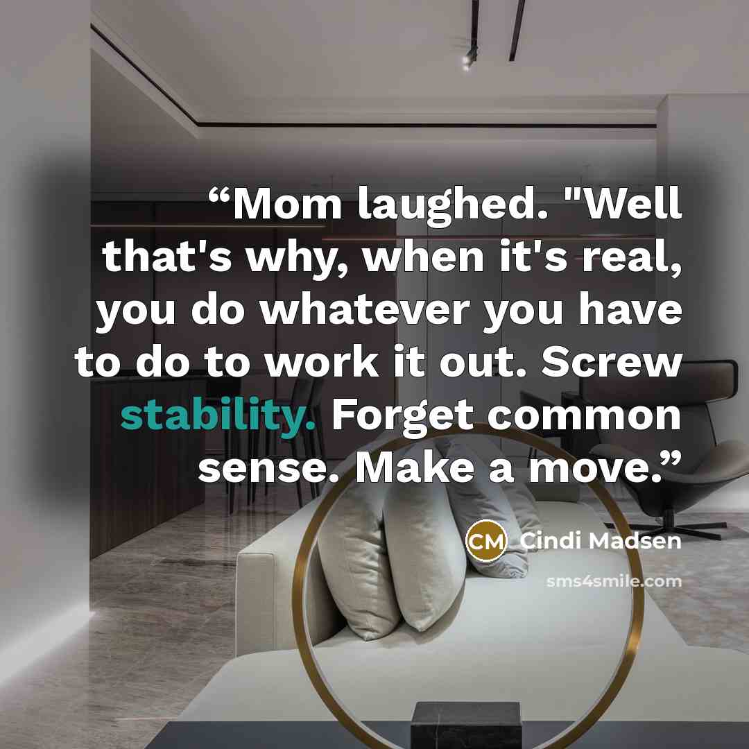 “Mom laughed. "Well that's why, when it's real, you do whatever you have to do to work it out. Screw stability. Forget common sense. Make a move.” quote by Cindi Madsen