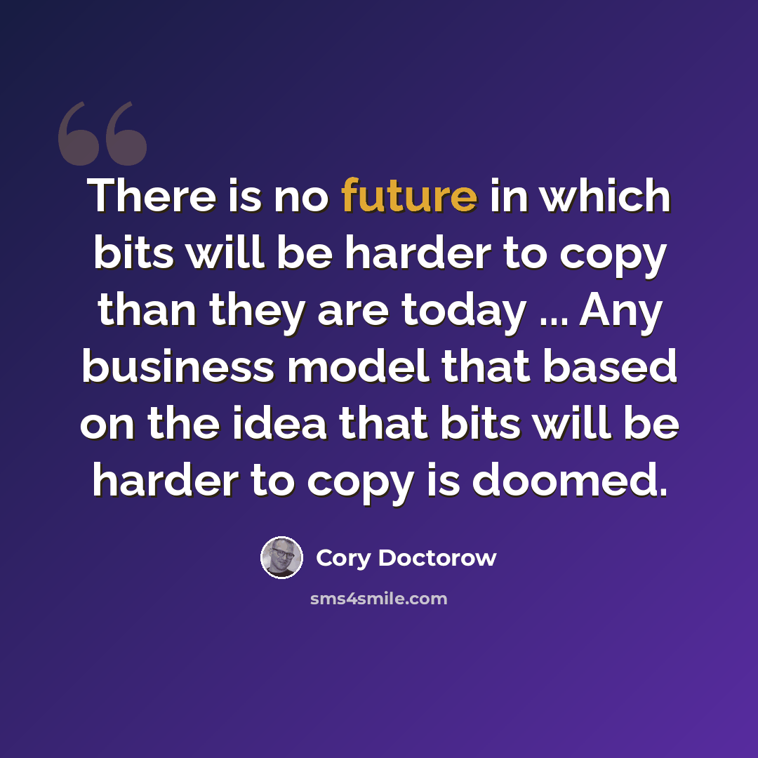 “There is no future in which bits will be harder to copy than they are today ... Any business model that based on the idea that bits will be harder to copy is doomed.” quote by Cory Doctorow