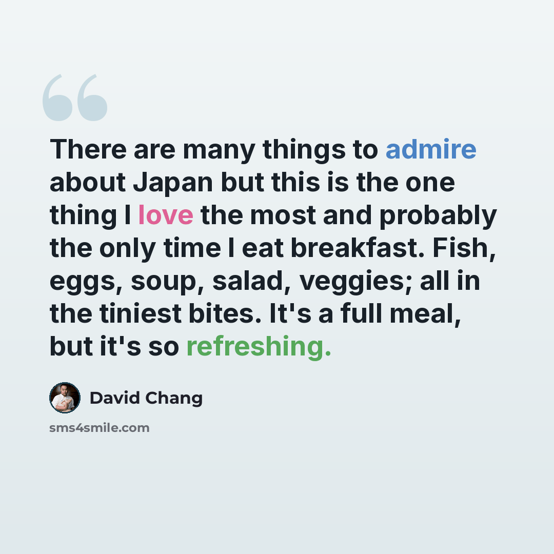 “There are many things to admire about Japan but this is the one thing I love the most and probably the only time I eat breakfast. Fish, eggs, soup, salad, veggies; all in the tiniest bites. It's a full meal, but it's so refreshing.” quote by David Chang