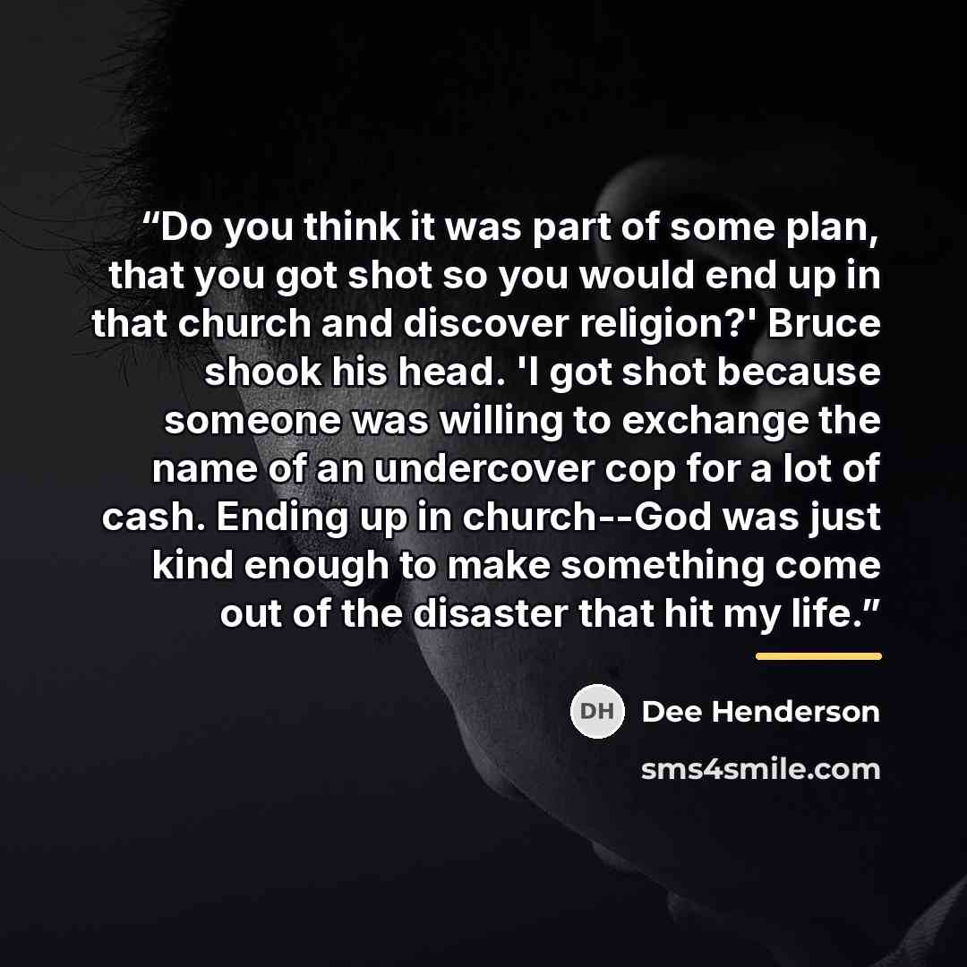 “Do you think it was part of some plan, that you got shot so you would end up in that church and discover religion?' Bruce shook his head. 'I got shot because someone was willing to exchange the name of an undercover cop for a lot of cash. Ending up in church--God was just kind enough to make…” quote by Dee Henderson
