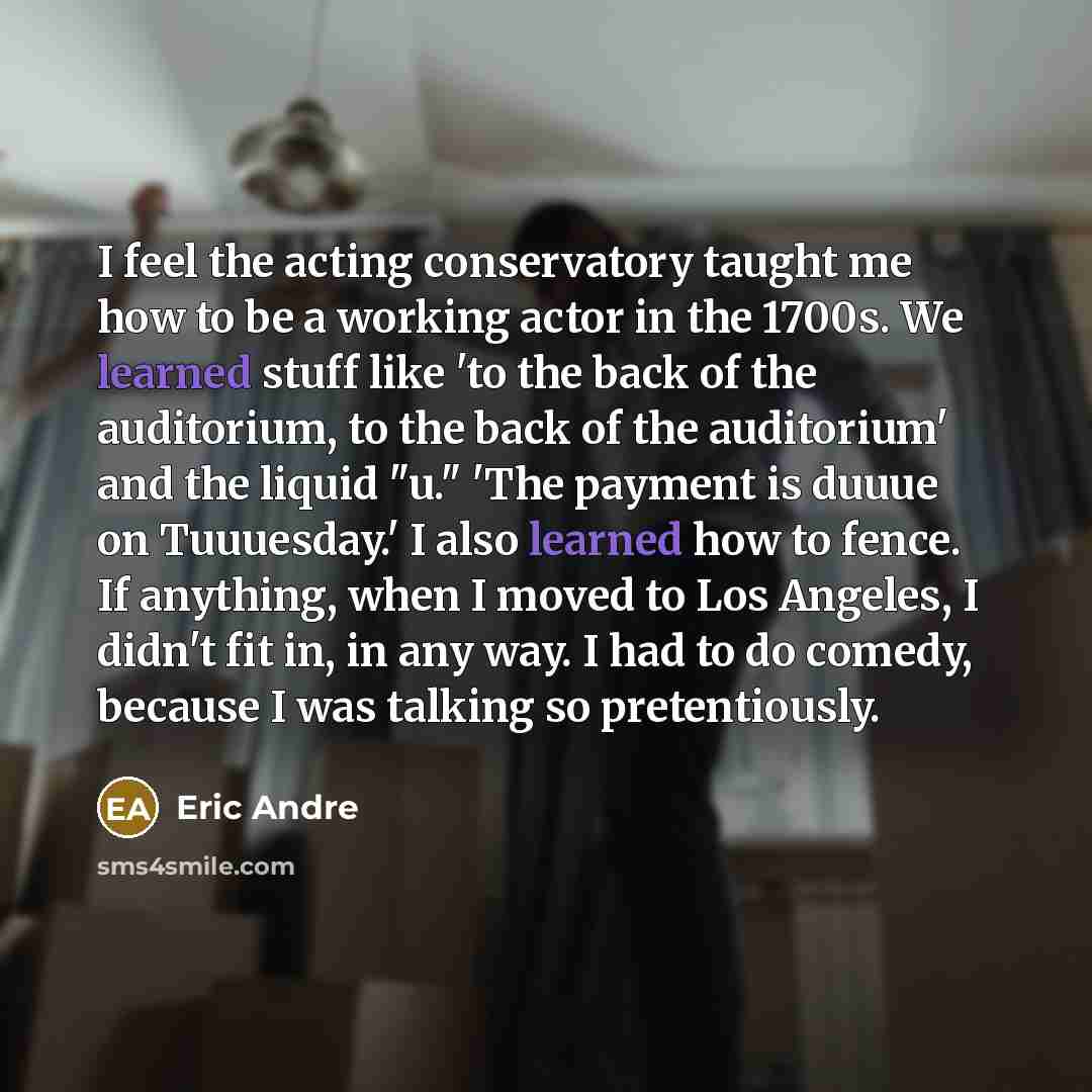 “I feel the acting conservatory taught me how to be a working actor in the 1700s. We learned stuff like 'to the back of the auditorium, to the back of the auditorium' and the liquid "u." 'The payment is duuue on Tuuuesday.' I also learned how to fence. If anything, when I moved to Los Angeles, I…” quote by Eric Andre