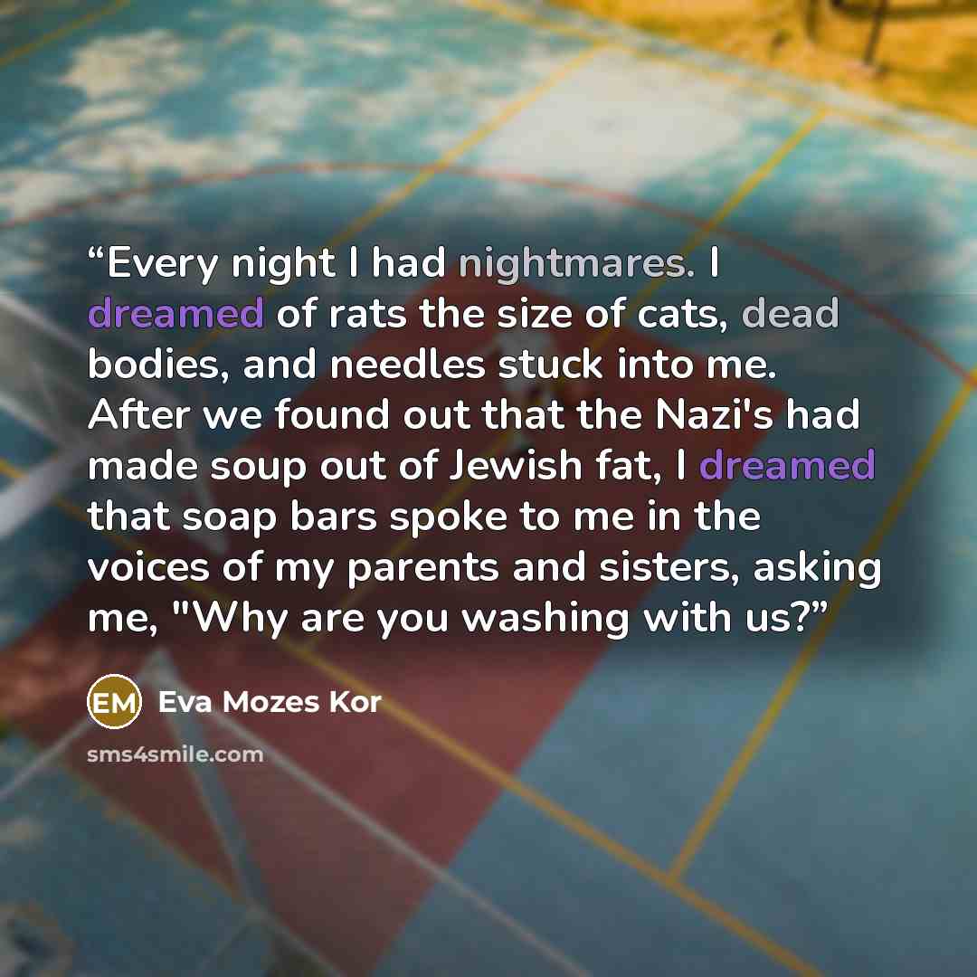 “Every night I had nightmares. I dreamed of rats the size of cats, dead bodies, and needles stuck into me. After we found out that the Nazi's had made soup out of Jewish fat, I dreamed that soap bars spoke to me in the voices of my parents and sisters, asking me, "Why are you washing with us?” quote by Eva Mozes Kor
