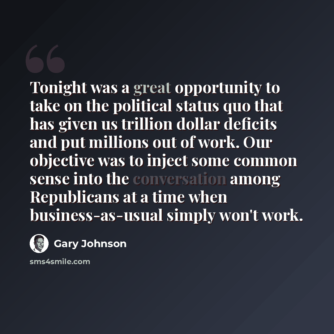 “Tonight was a great opportunity to take on the political status quo that has given us trillion dollar deficits and put millions out of work. Our objective was to inject some common sense into the conversation among Republicans at a time when business-as-usual simply won't work.” quote by Gary Johnson