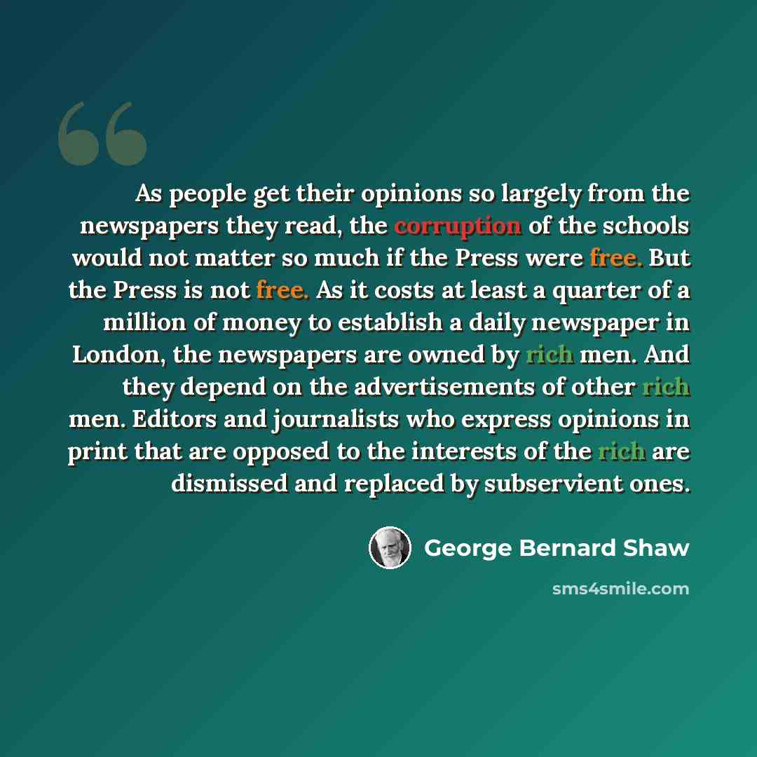 “As people get their opinions so largely from the newspapers they read, the corruption of the schools would not matter so much if the Press were free. But the Press is not free. As it costs at least a quarter of a million of money to establish a daily newspaper in London, the newspapers are owned…” quote by George Bernard Shaw