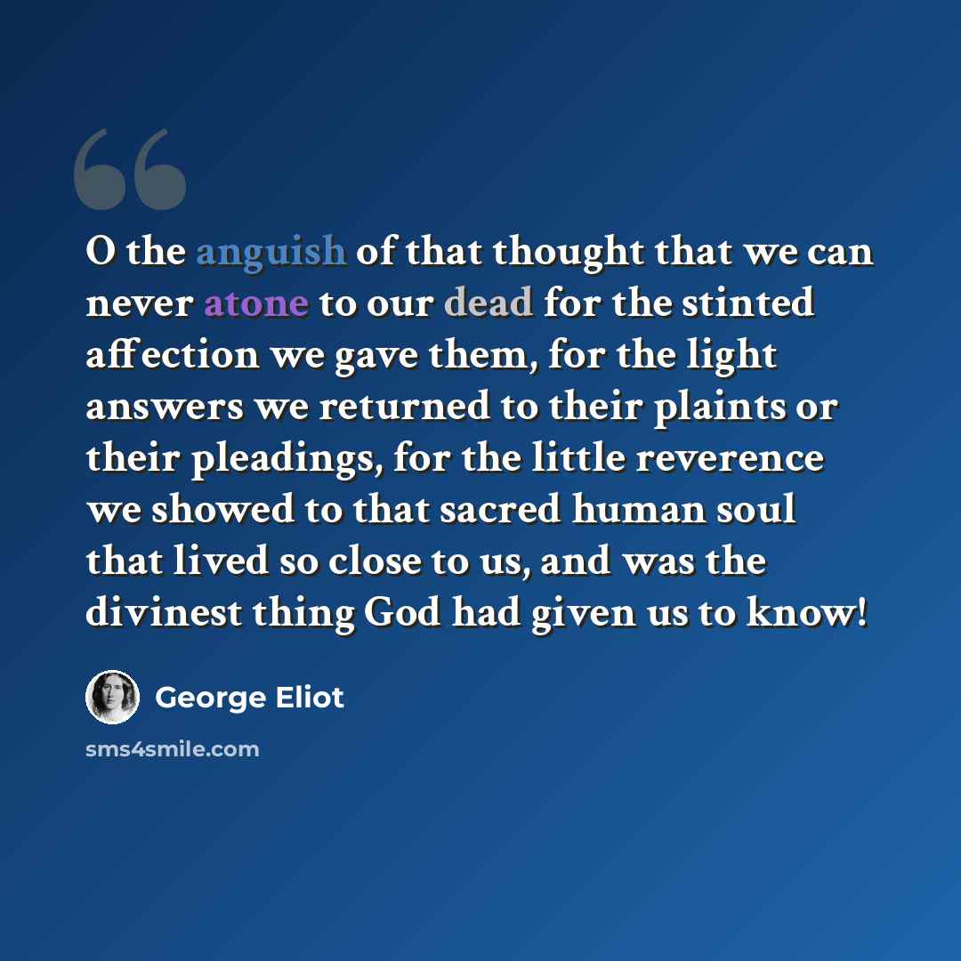 “O the anguish of that thought that we can never atone to our dead for the stinted affection we gave them, for the light answers we returned to their plaints or their pleadings, for the little reverence we showed to that sacred human soul that lived so close to us, and was the divinest thing God…” quote by George Eliot
