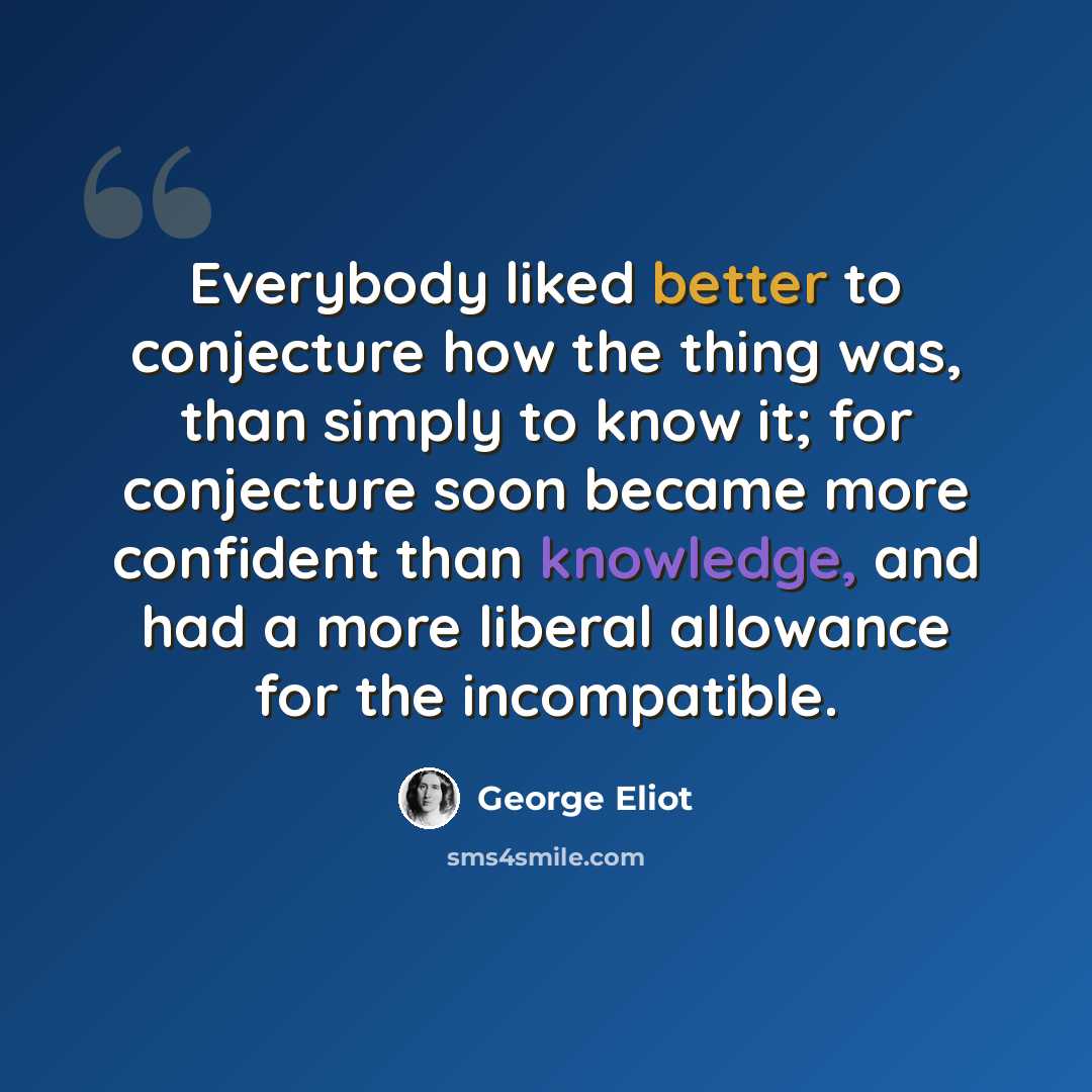 “Everybody liked better to conjecture how the thing was, than simply to know it; for conjecture soon became more confident than knowledge, and had a more liberal allowance for the incompatible.” quote by George Eliot