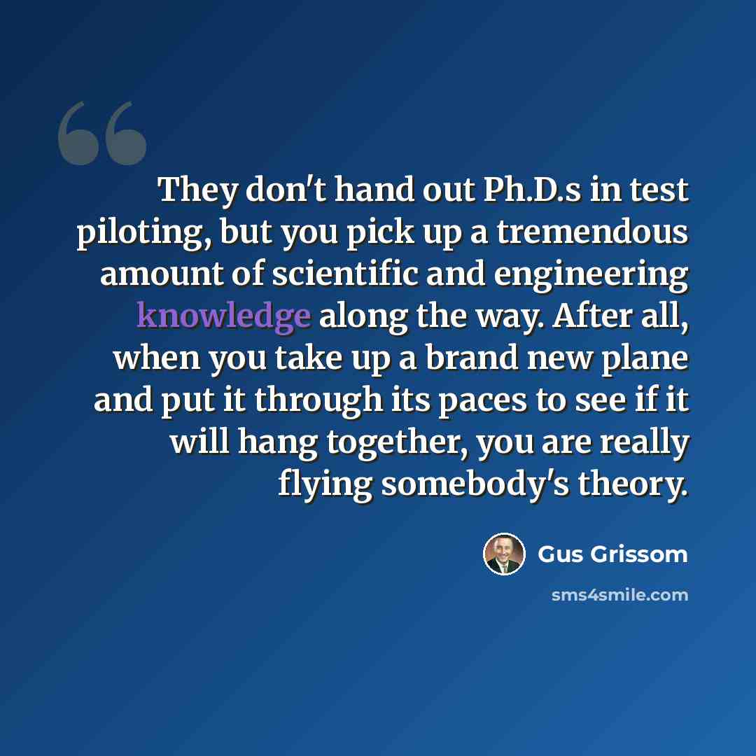 “They don't hand out Ph.D.s in test piloting, but you pick up a tremendous amount of scientific and engineering knowledge along the way. After all, when you take up a brand new plane and put it through its paces to see if it will hang together, you are really flying somebody's theory.” quote by Gus Grissom