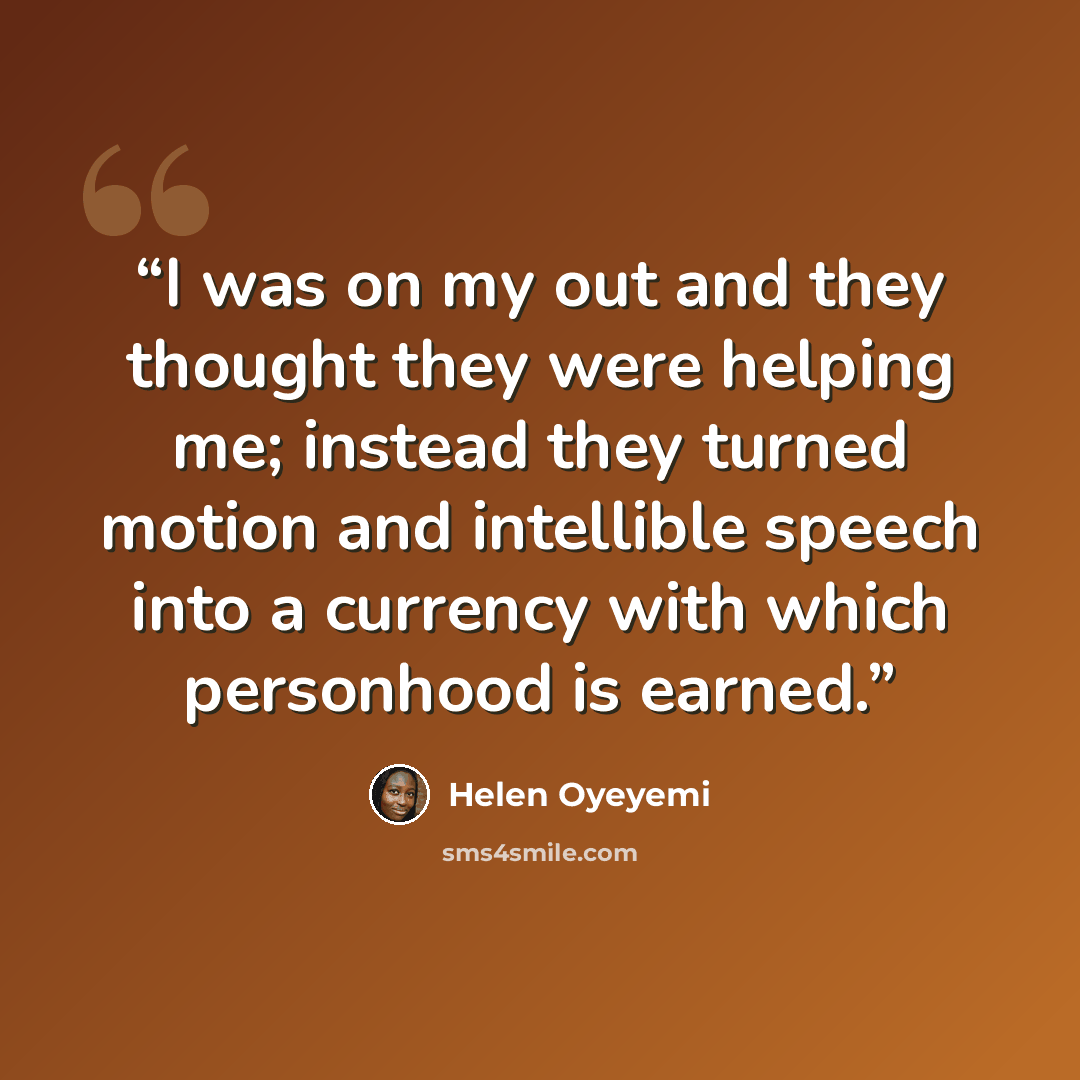 “I was on my out and they thought they were helping me; instead they turned motion and intellible speech into a currency with which personhood is earned.” quote by Helen Oyeyemi