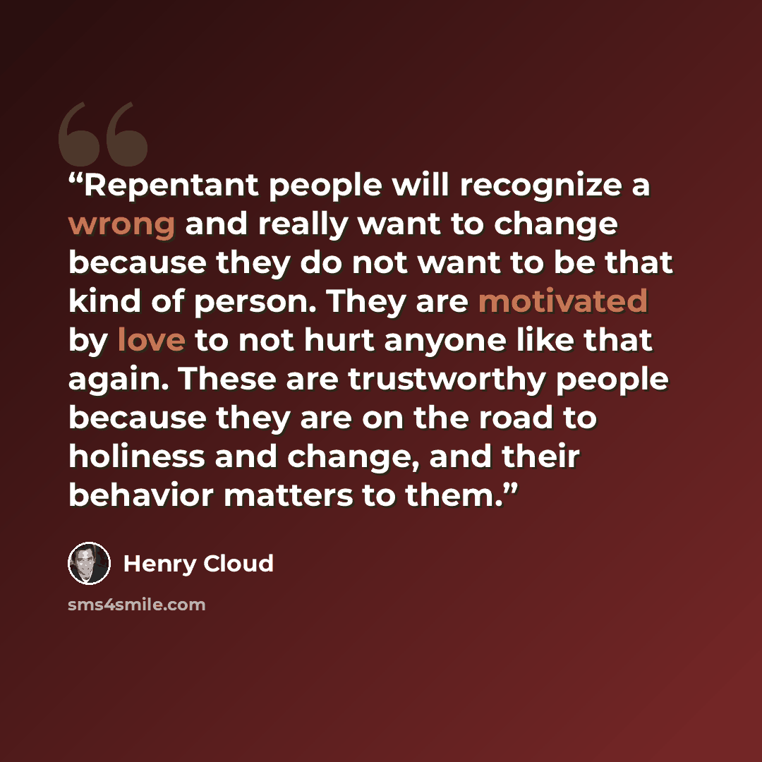 “Repentant people will recognize a wrong and really want to change because they do not want to be that kind of person. They are motivated by love to not hurt anyone like that again. These are trustworthy people because they are on the road to holiness and change, and their behavior matters to them.” quote by Henry Cloud