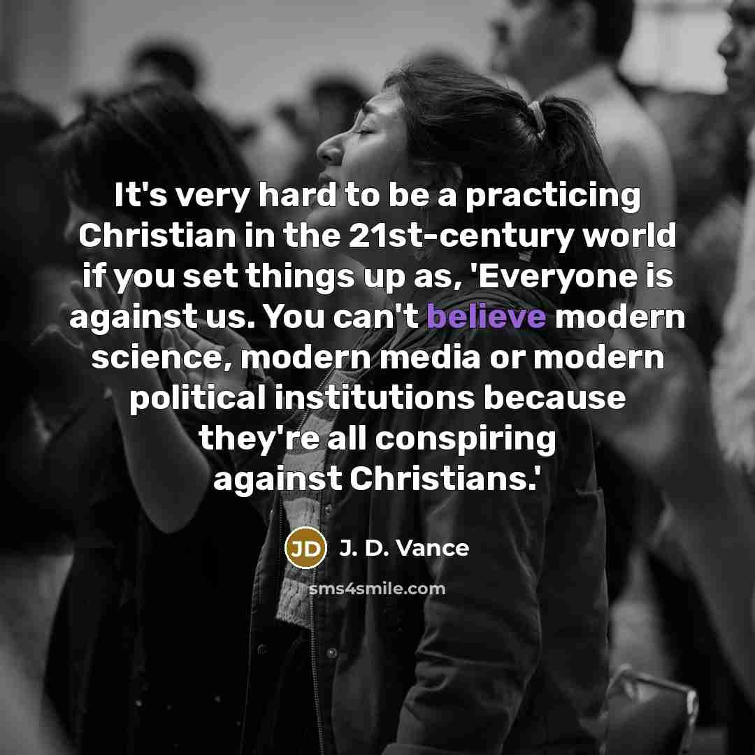 “It's very hard to be a practicing Christian in the 21st-century world if you set things up as, 'Everyone is against us. You can't believe modern science, modern media or modern political institutions because they're all conspiring against Christians.'” quote by J. D. Vance