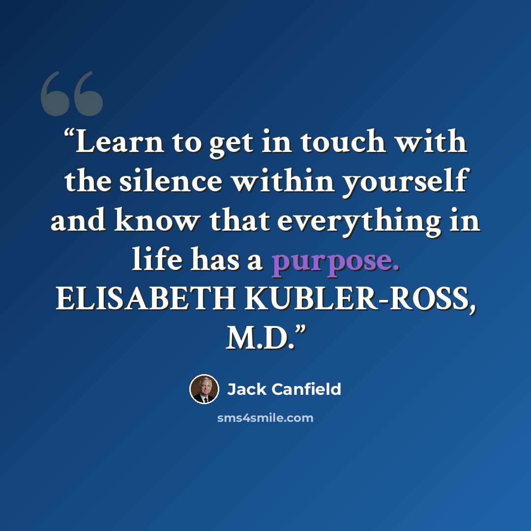“Learn to get in touch with the silence within yourself and know that everything in life has a purpose. ELISABETH KUBLER-ROSS, M.D.” quote by Jack Canfield