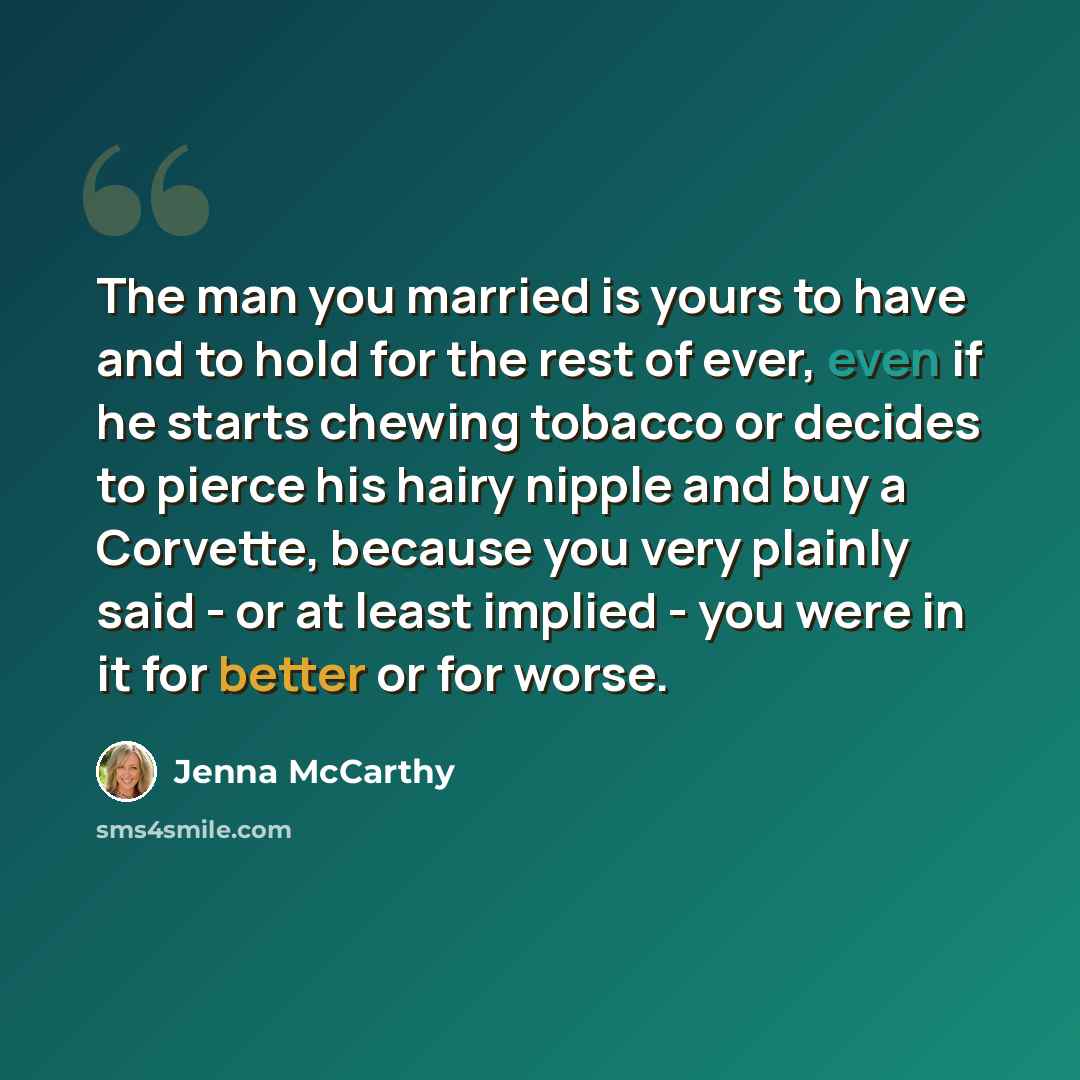 “The man you married is yours to have and to hold for the rest of ever, even if he starts chewing tobacco or decides to pierce his hairy nipple and buy a Corvette, because you very plainly said - or at least implied - you were in it for better or for worse.” quote by Jenna McCarthy