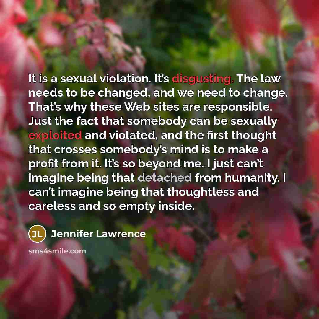 “It is a sexual violation. It’s disgusting. The law needs to be changed, and we need to change. That’s why these Web sites are responsible. Just the fact that somebody can be sexually exploited and violated, and the first thought that crosses somebody’s mind is to make a profit from it. It’s so…” quote by Jennifer Lawrence