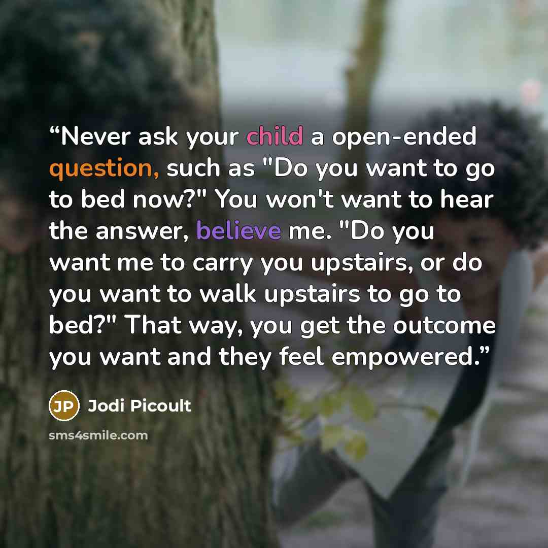 “Never ask your child a open-ended question, such as "Do you want to go to bed now?" You won't want to hear the answer, believe me. "Do you want me to carry you upstairs, or do you want to walk upstairs to go to bed?" That way, you get the outcome you want and they feel empowered.” quote by Jodi Picoult