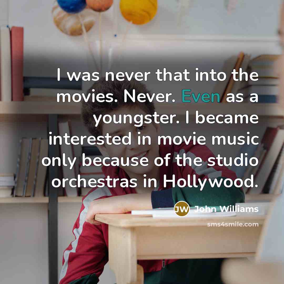 “I was never that into the movies. Never. Even as a youngster. I became interested in movie music only because of the studio orchestras in Hollywood.” quote by John Williams