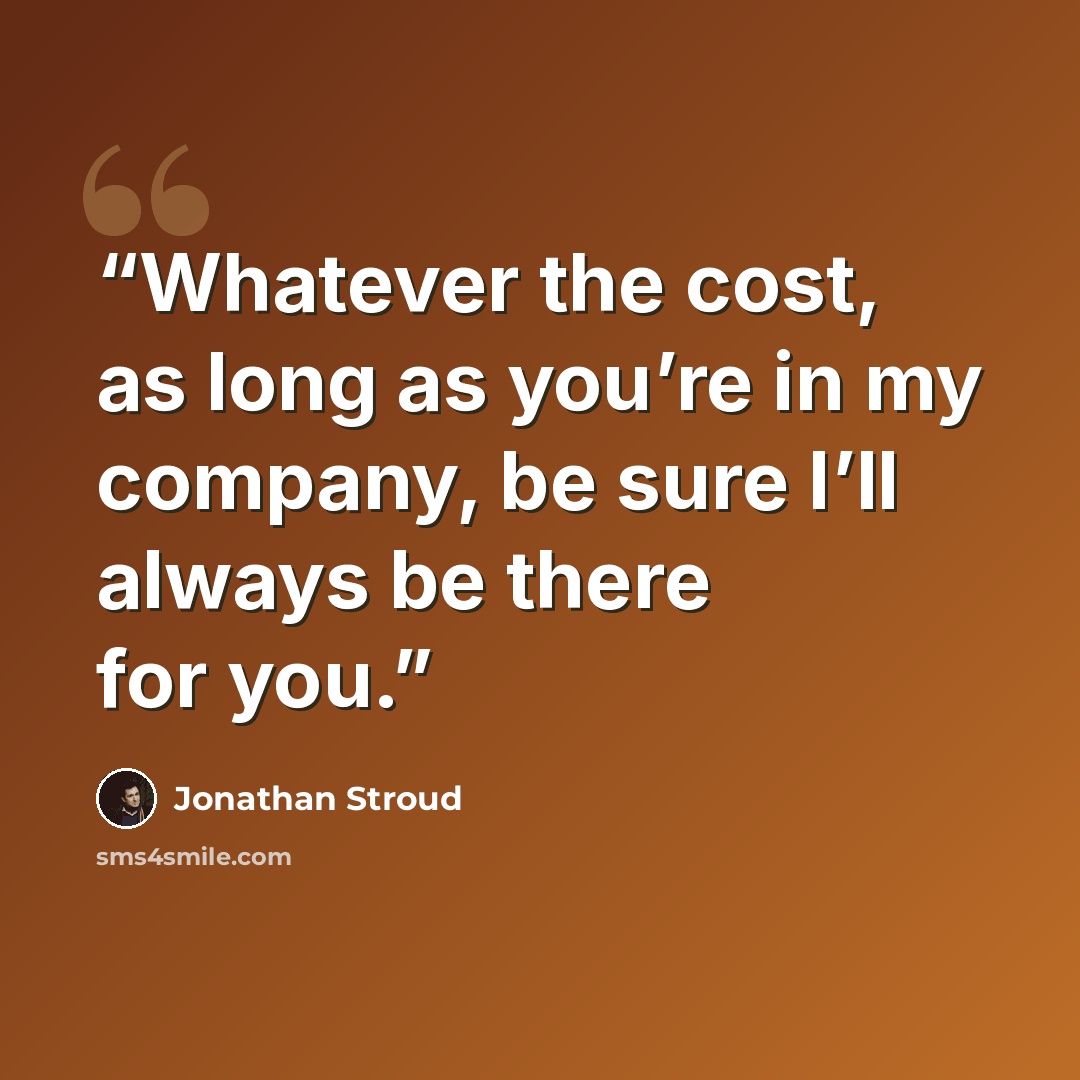 “Whatever the cost, as long as you’re in my company, be sure I’ll always be there for you.” quote by Jonathan Stroud