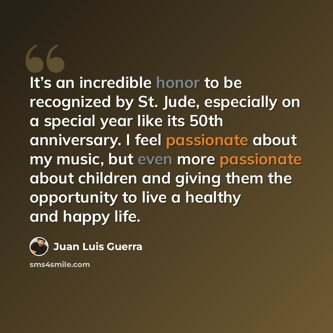 “It’s an incredible honor to be recognized by St. Jude, especially on a special year like its 50th anniversary. I feel passionate about my music, but even more passionate about children and giving them the opportunity to live a healthy and happy life.” quote by Juan Luis Guerra