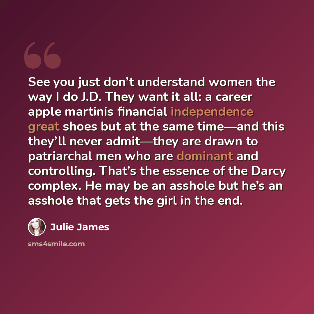 “See you just don’t understand women the way I do J.D. They want it all: a career apple martinis financial independence great shoes but at the same time—and this they’ll never admit—they are drawn to patriarchal men who are dominant and controlling. That’s the essence of the Darcy complex. He may…” quote by Julie James