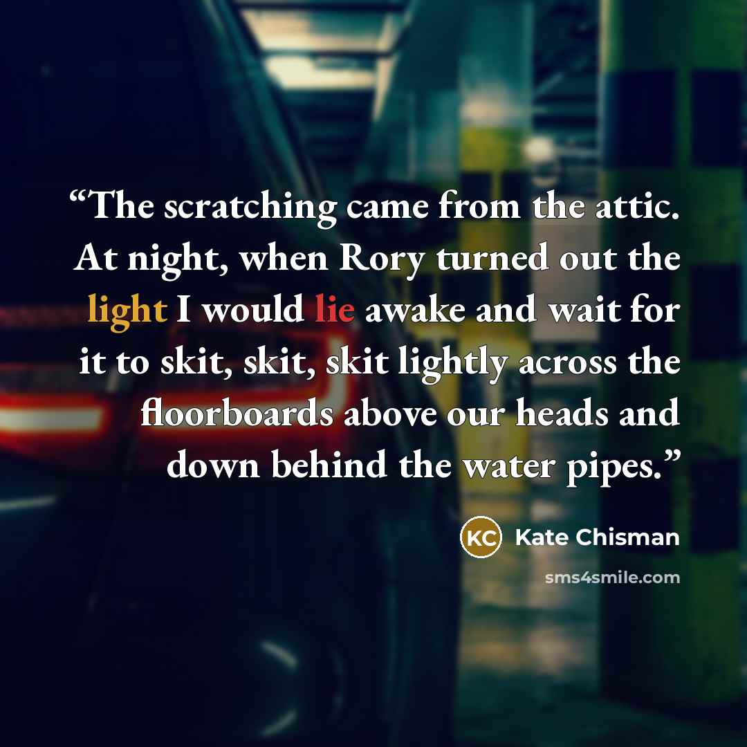 “The scratching came from the attic. At night, when Rory turned out the light I would lie awake and wait for it to skit, skit, skit lightly across the floorboards above our heads and down behind the water pipes.” quote by Kate Chisman