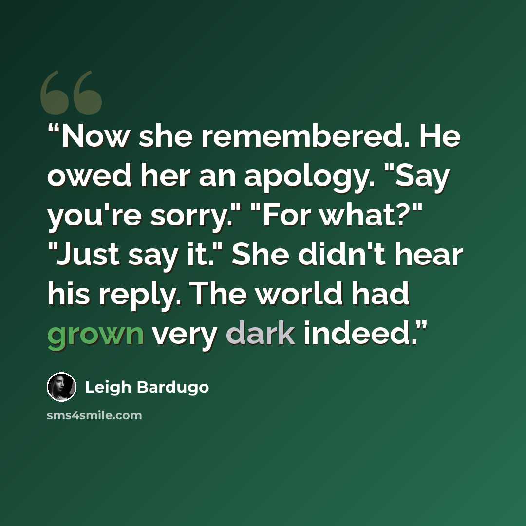“Now she remembered. He owed her an apology. "Say you're sorry." "For what?" "Just say it." She didn't hear his reply. The world had grown very dark indeed.” quote by Leigh Bardugo