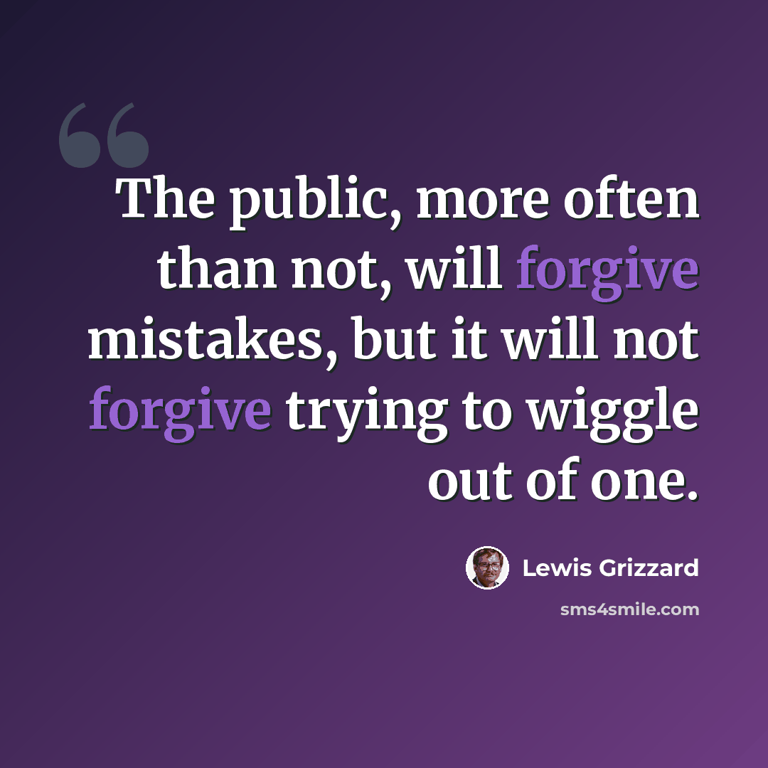 “The public, more often than not, will forgive mistakes, but it will not forgive trying to wiggle out of one.” quote by Lewis Grizzard