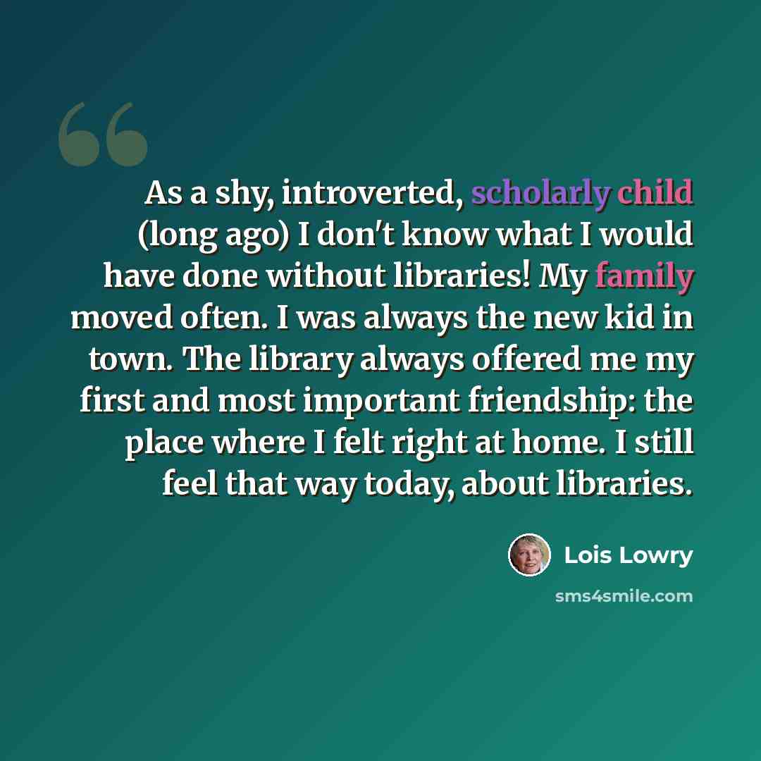 “As a shy, introverted, scholarly child (long ago) I don't know what I would have done without libraries! My family moved often. I was always the new kid in town. The library always offered me my first and most important friendship: the place where I felt right at home. I still feel that way today…” quote by Lois Lowry
