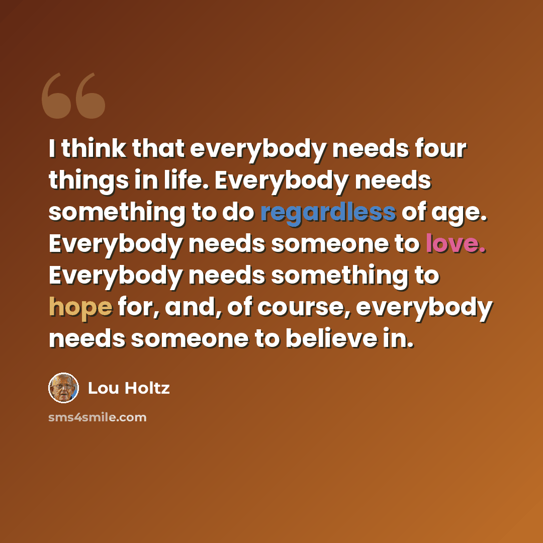 “I think that everybody needs four things in life. Everybody needs something to do regardless of age. Everybody needs someone to love. Everybody needs something to hope for, and, of course, everybody needs someone to believe in.” quote by Lou Holtz
