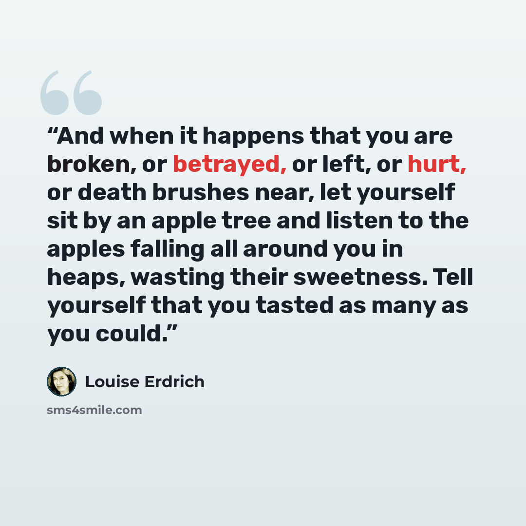 “And when it happens that you are broken, or betrayed, or left, or hurt, or death brushes near, let yourself sit by an apple tree and listen to the apples falling all around you in heaps, wasting their sweetness. Tell yourself that you tasted as many as you could.” quote by Louise Erdrich