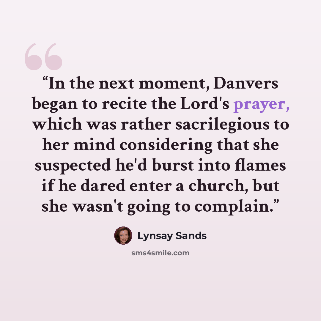 “In the next moment, Danvers began to recite the Lord's prayer, which was rather sacrilegious to her mind considering that she suspected he'd burst into flames if he dared enter a church, but she wasn't going to complain.” quote by Lynsay Sands