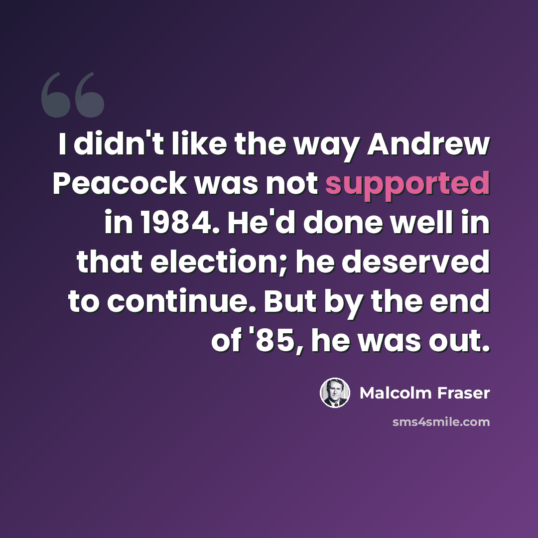“I didn't like the way Andrew Peacock was not supported in 1984. He'd done well in that election; he deserved to continue. But by the end of '85, he was out.” quote by Malcolm Fraser