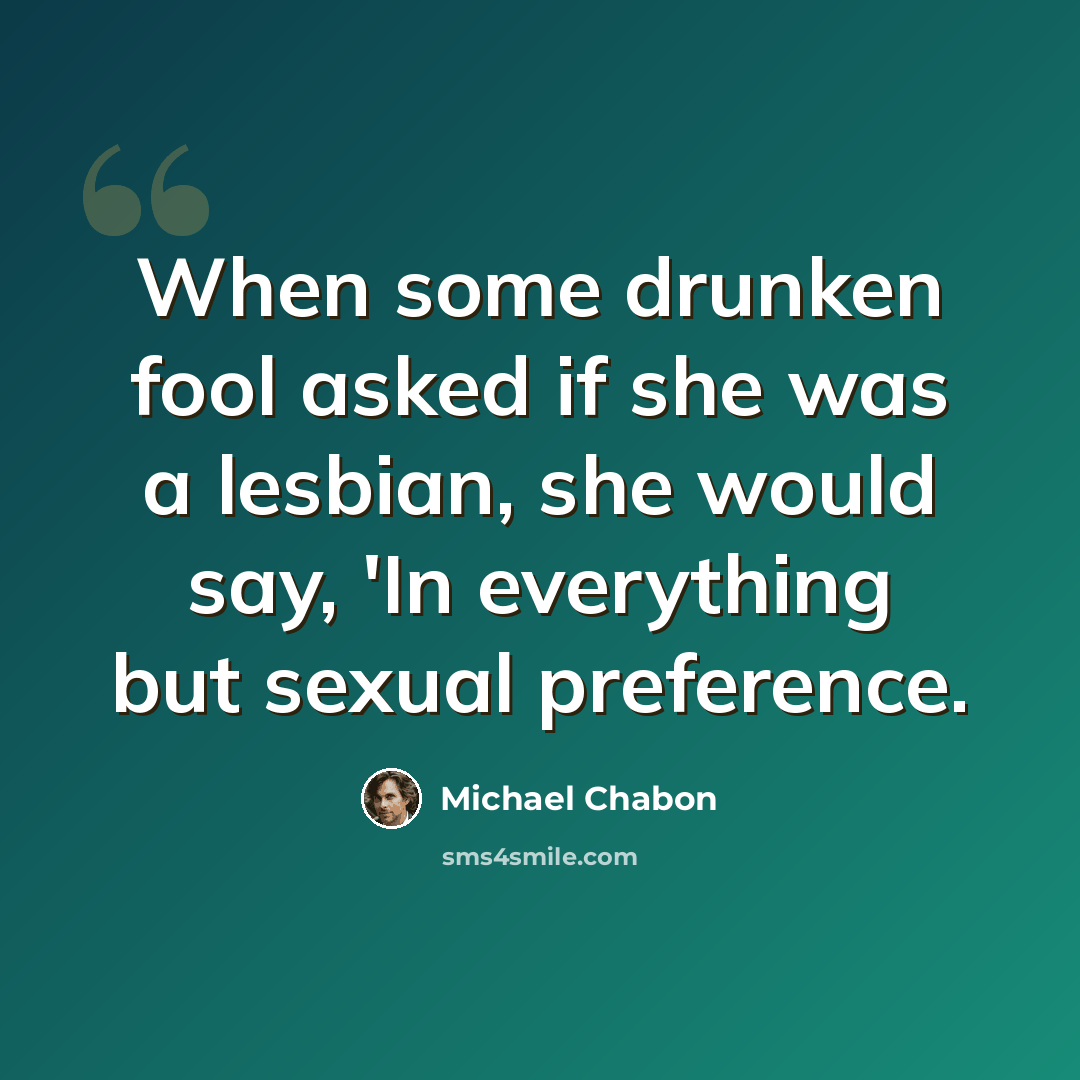 “When some drunken fool asked if she was a lesbian, she would say, 'In everything but sexual preference.” quote by Michael Chabon