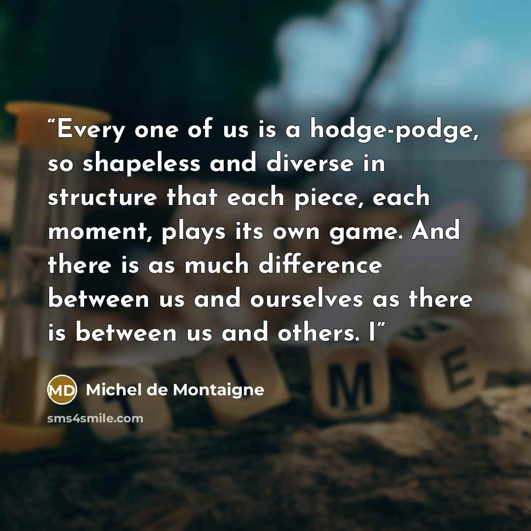 “Every one of us is a hodge-podge, so shapeless and diverse in structure that each piece, each moment, plays its own game. And there is as much difference between us and ourselves as there is between us and others. I” quote by Michel de Montaigne