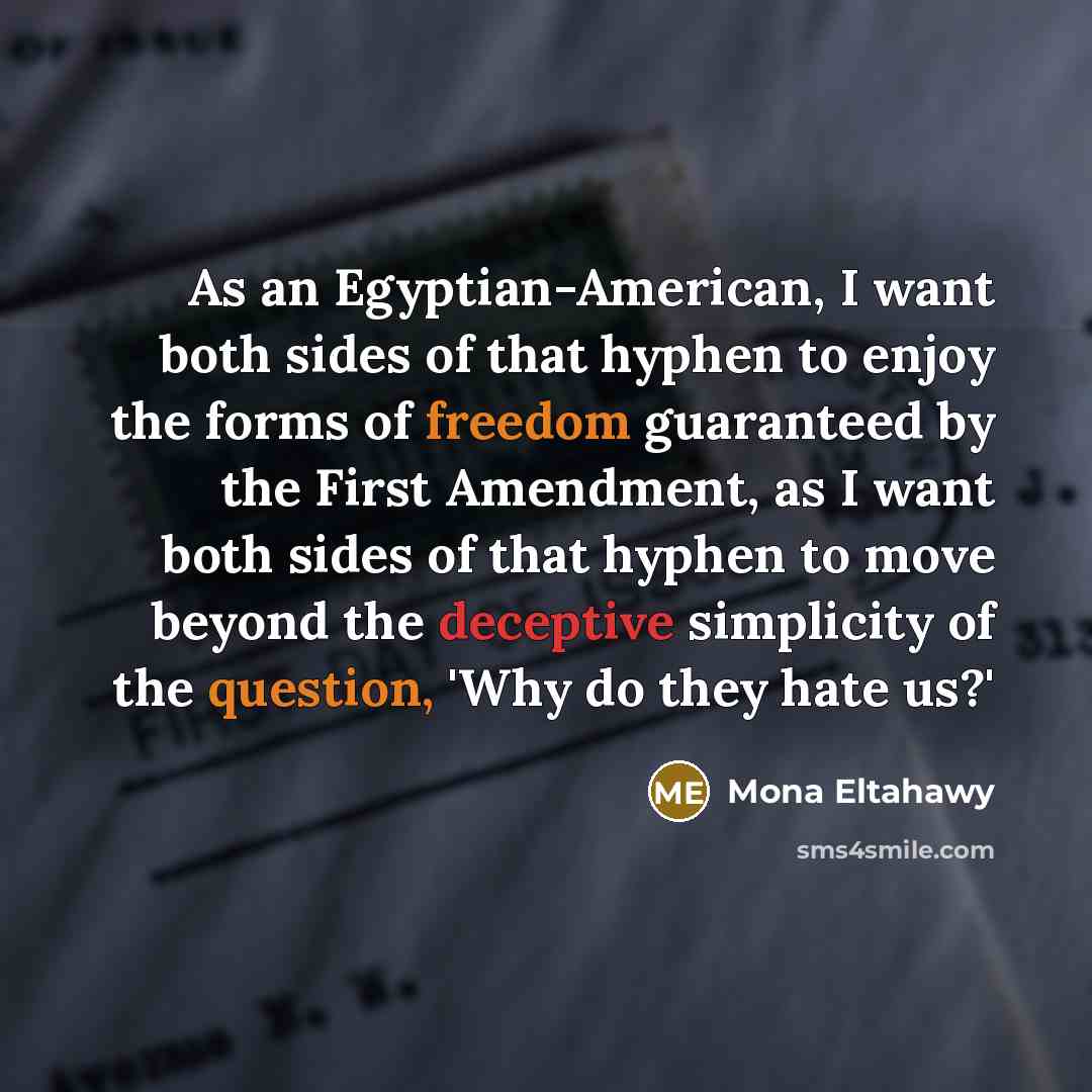 “As an Egyptian-American, I want both sides of that hyphen to enjoy the forms of freedom guaranteed by the First Amendment, as I want both sides of that hyphen to move beyond the deceptive simplicity of the question, 'Why do they hate us?'” quote by Mona Eltahawy