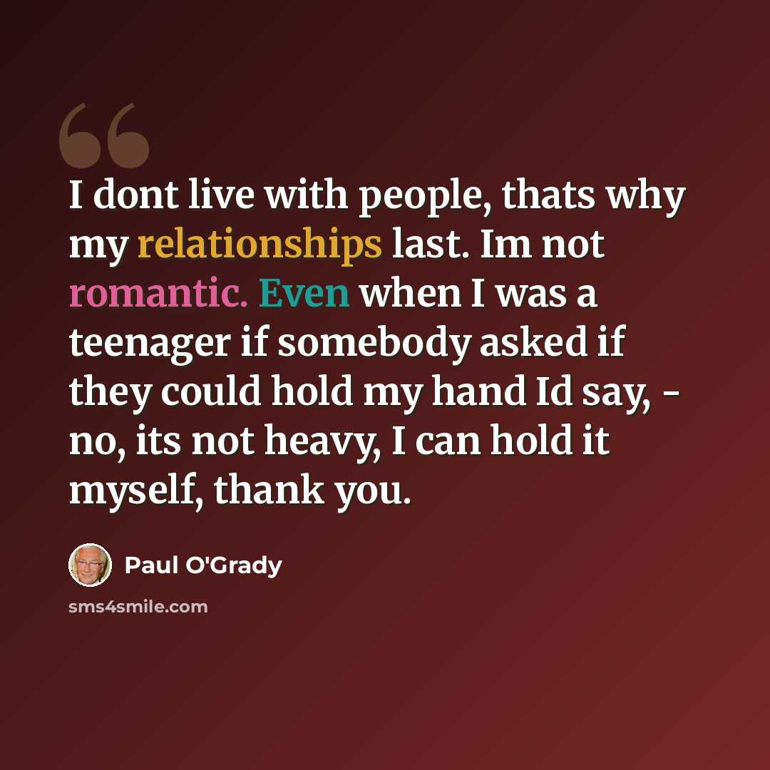“I dont live with people, thats why my relationships last. Im not romantic. Even when I was a teenager if somebody asked if they could hold my hand Id say, - no, its not heavy, I can hold it myself, thank you.” quote by Paul O'Grady