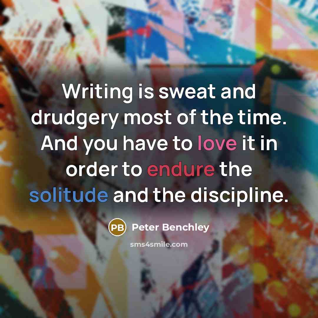 “Writing is sweat and drudgery most of the time. And you have to love it in order to endure the solitude and the discipline.” quote by Peter Benchley