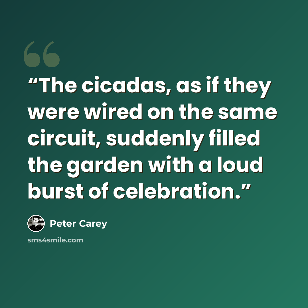 “The cicadas, as if they were wired on the same circuit, suddenly filled the garden with a loud burst of celebration.” quote by Peter Carey