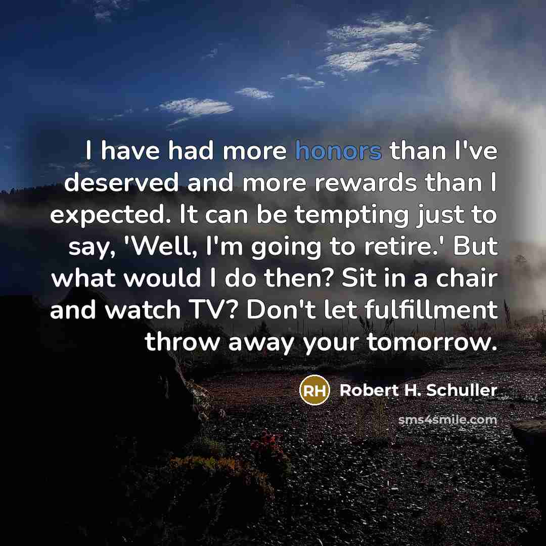 “I have had more honors than I've deserved and more rewards than I expected. It can be tempting just to say, 'Well, I'm going to retire.' But what would I do then? Sit in a chair and watch TV? Don't let fulfillment throw away your tomorrow.” quote by Robert H. Schuller