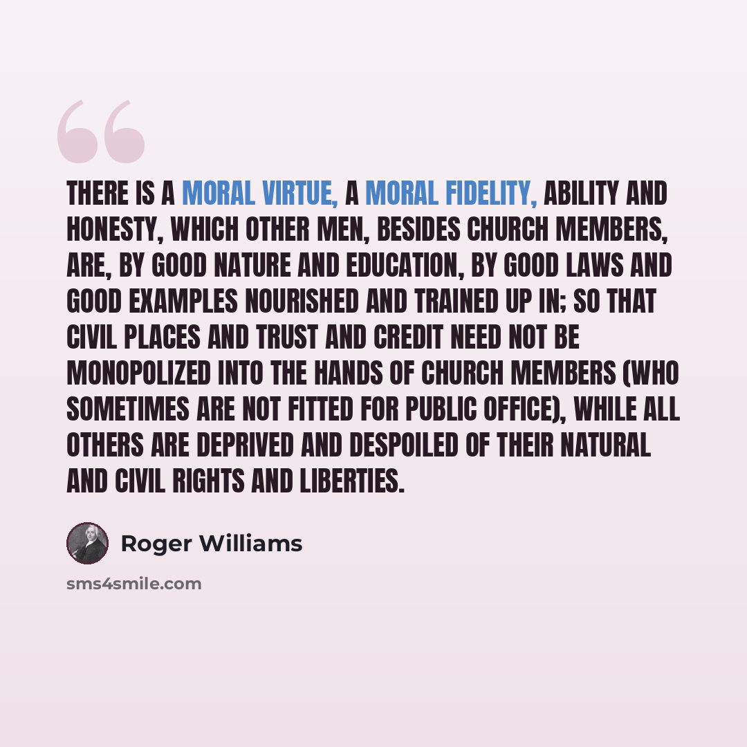 “There is a moral virtue, a moral fidelity, ability and honesty, which other men, besides church members, are, by good nature and education, by good laws and good examples nourished and trained up in; so that civil places and trust and credit need not be monopolized into the hands of church members…” quote by Roger Williams