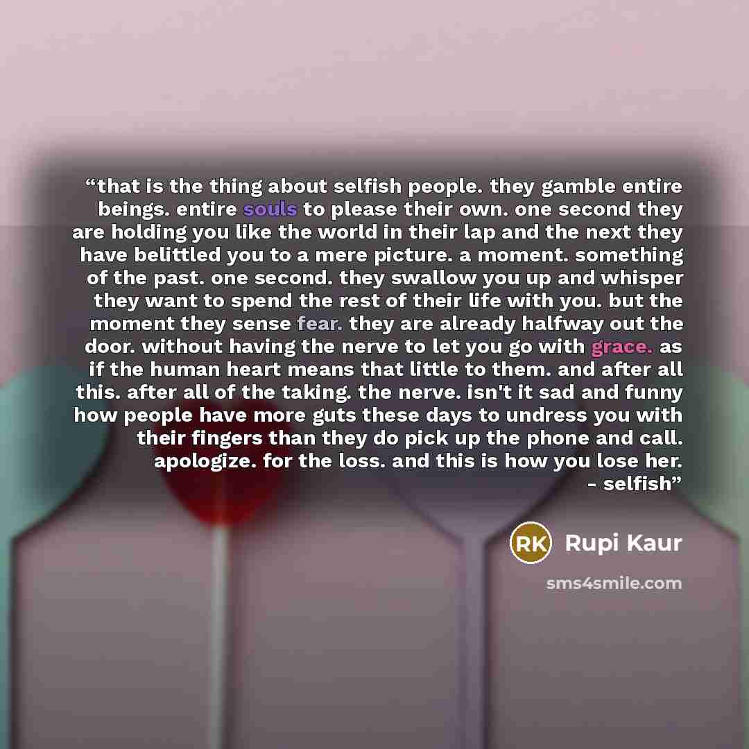 “that is the thing about selfish people. they gamble entire beings. entire souls to please their own. one second they are holding you like the world in their lap and the next they have belittled you to a mere picture. a moment. something of the past. one second. they swallow you up and whisper they…” quote by Rupi Kaur