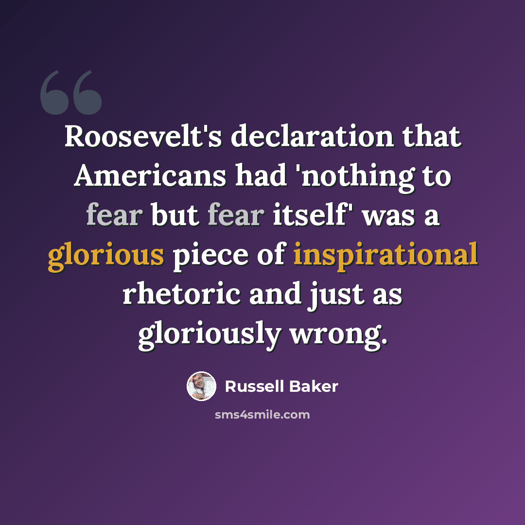“Roosevelt's declaration that Americans had 'nothing to fear but fear itself' was a glorious piece of inspirational rhetoric and just as gloriously wrong.” quote by Russell Baker
