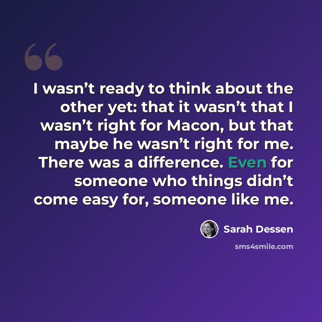 “I wasn’t ready to think about the other yet: that it wasn’t that I wasn’t right for Macon, but that maybe he wasn’t right for me. There was a difference. Even for someone who things didn’t come easy for, someone like me.” quote by Sarah Dessen