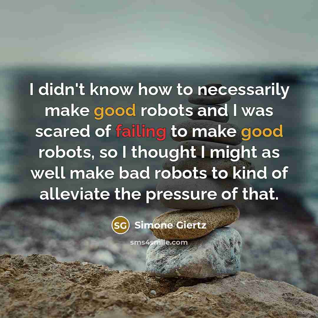 “I didn't know how to necessarily make good robots and I was scared of failing to make good robots, so I thought I might as well make bad robots to kind of alleviate the pressure of that.” quote by Simone Giertz