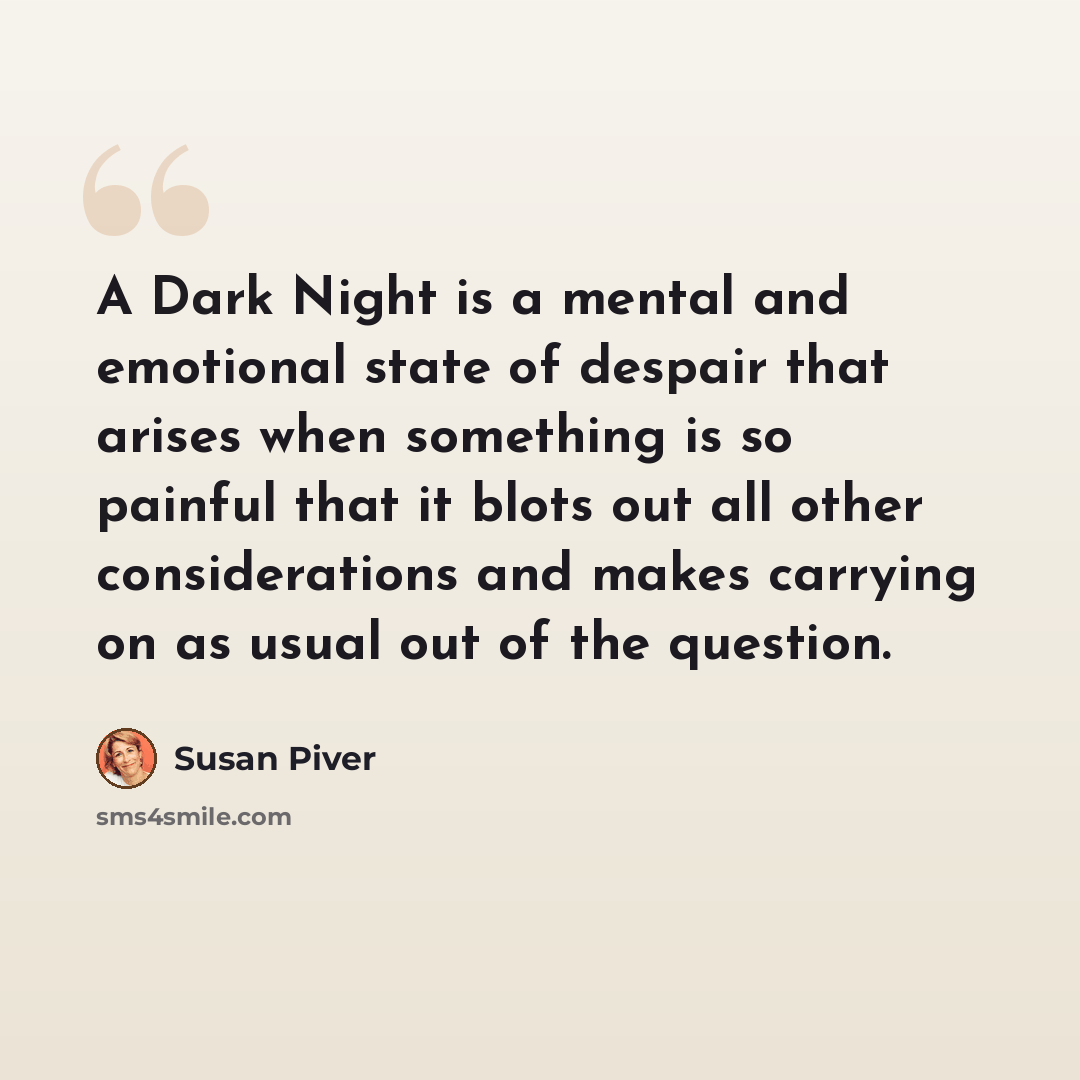 “A Dark Night is a mental and emotional state of despair that arises when something is so painful that it blots out all other considerations and makes carrying on as usual out of the question.” quote by Susan Piver