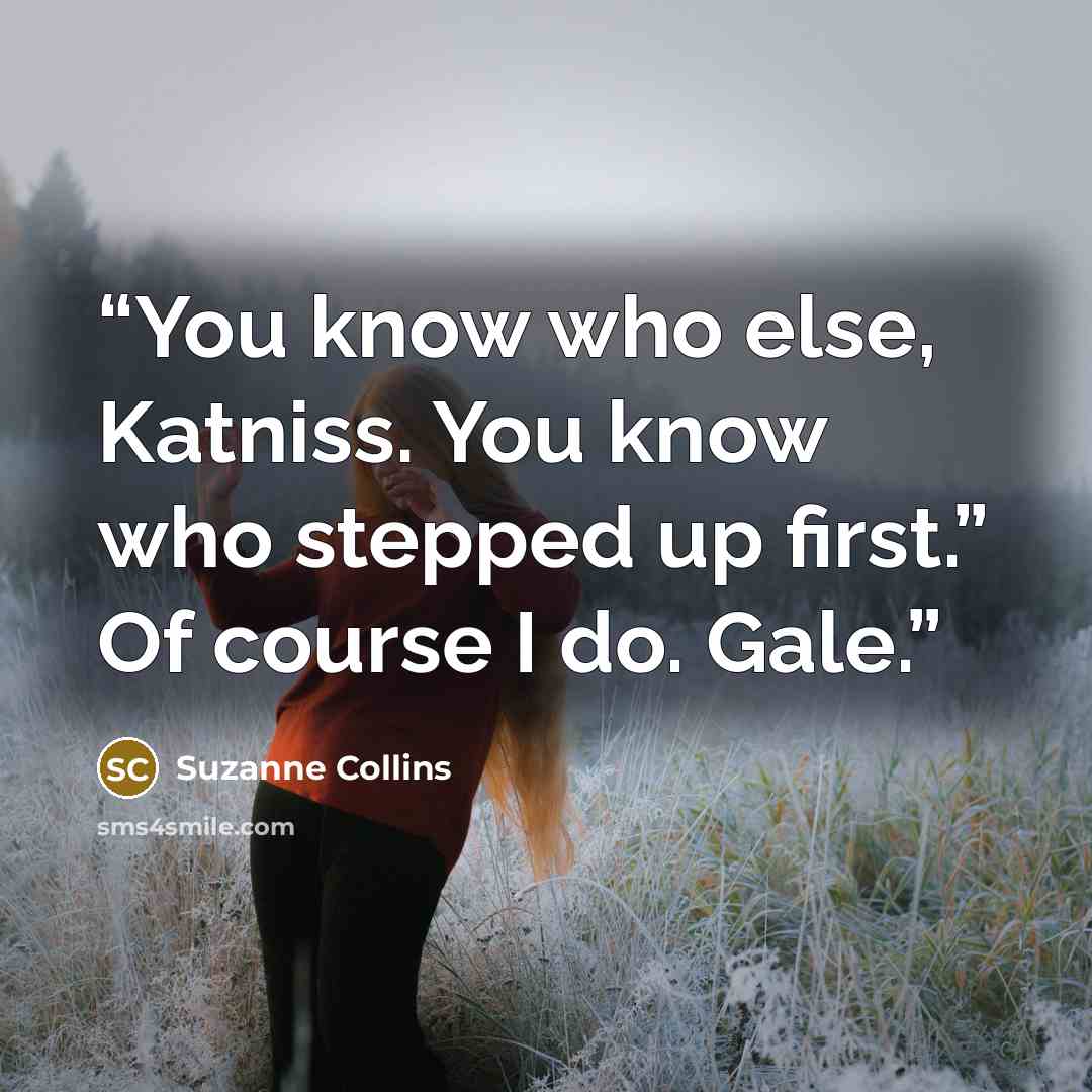 “You know who else, Katniss. You know who stepped up first.” Of course I do. Gale.” quote by Suzanne Collins