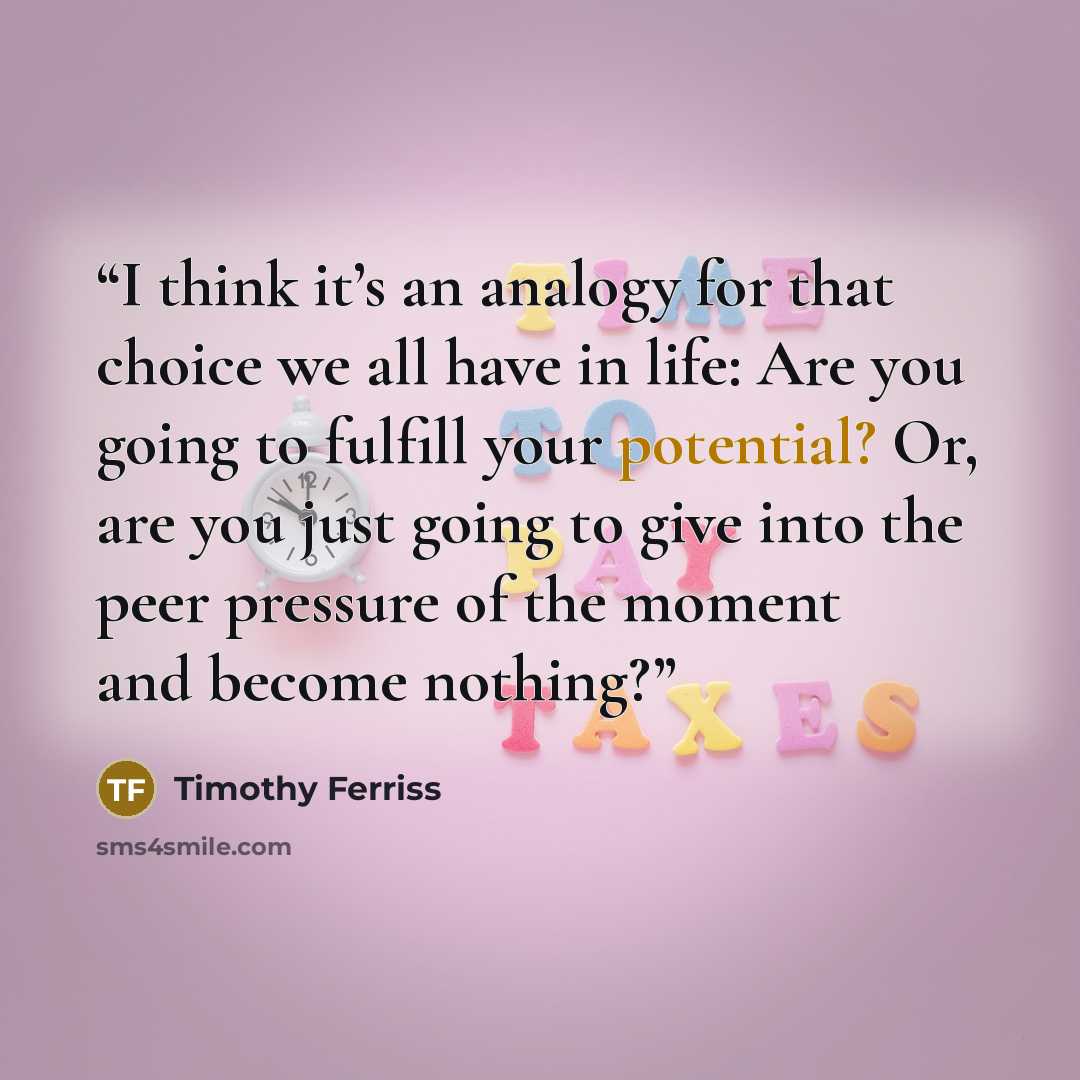 “I think it’s an analogy for that choice we all have in life: Are you going to fulfill your potential? Or, are you just going to give into the peer pressure of the moment and become nothing?” quote by Timothy Ferriss